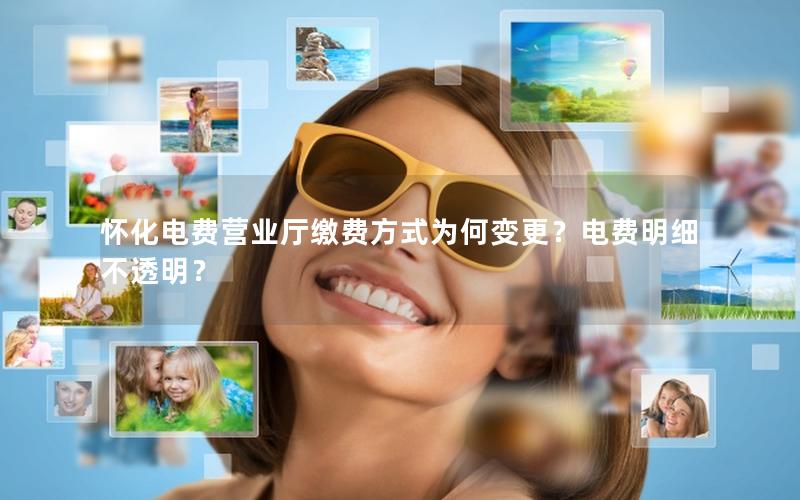 怀化电费营业厅缴费方式为何变更？电费明细不透明？