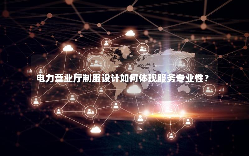电力营业厅制服设计如何体现服务专业性？