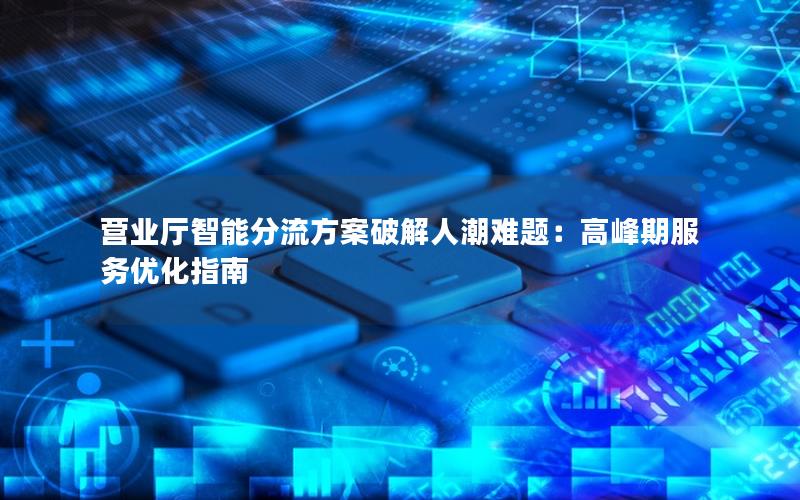 营业厅智能分流方案破解人潮难题：高峰期服务优化指南