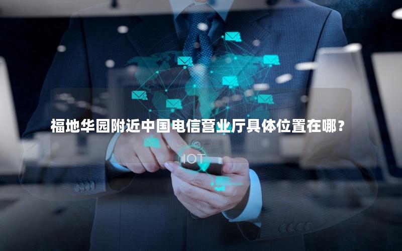 福地华园附近中国电信营业厅具体位置在哪？