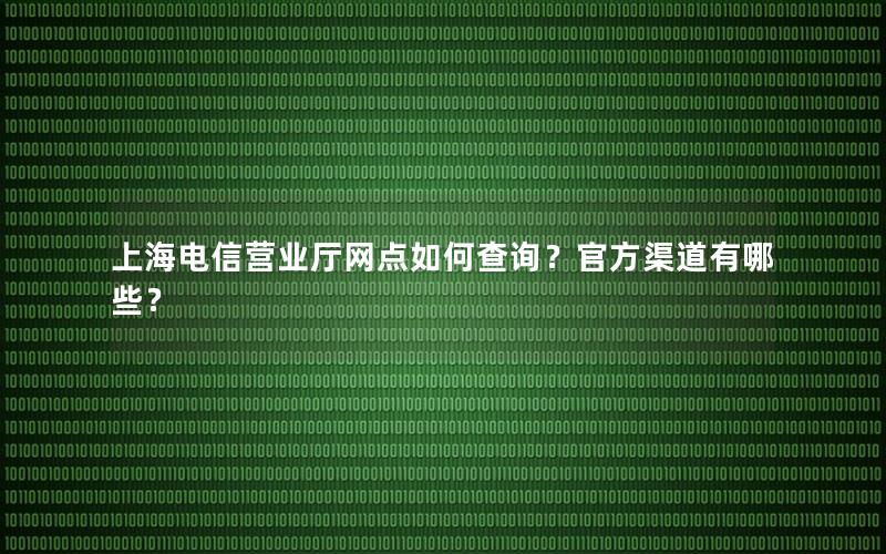 上海电信营业厅网点如何查询？官方渠道有哪些？