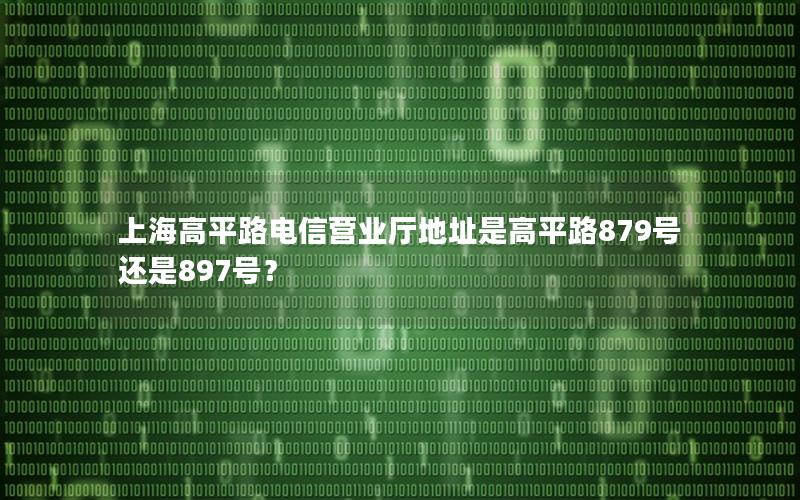 上海高平路电信营业厅地址是高平路879号还是897号？