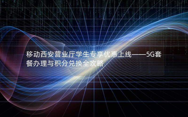 移动西安营业厅学生专享优惠上线——5G套餐办理与积分兑换全攻略