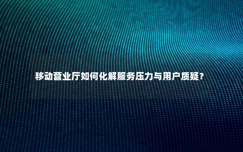 移动营业厅如何化解服务压力与用户质疑？