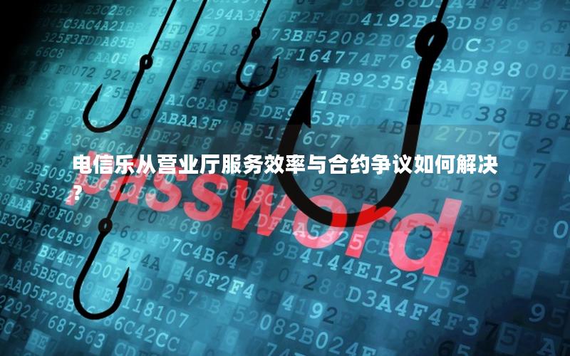 电信乐从营业厅服务效率与合约争议如何解决？