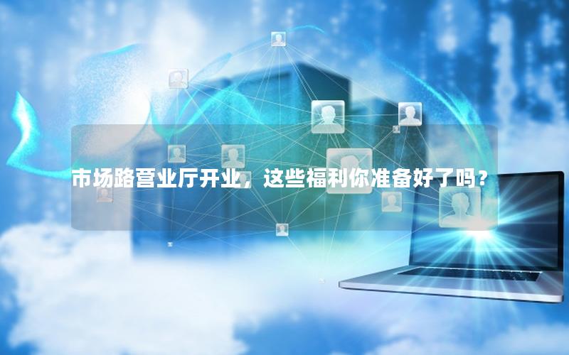 市场路营业厅开业，这些福利你准备好了吗？