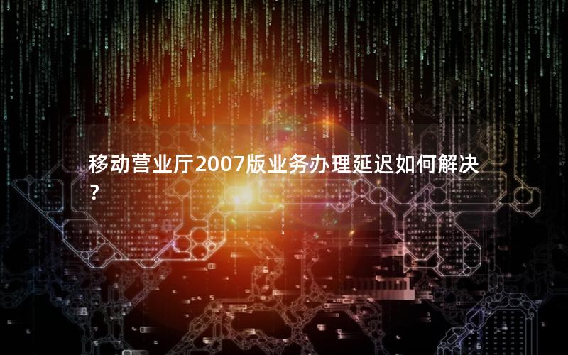 移动营业厅2007版业务办理延迟如何解决？