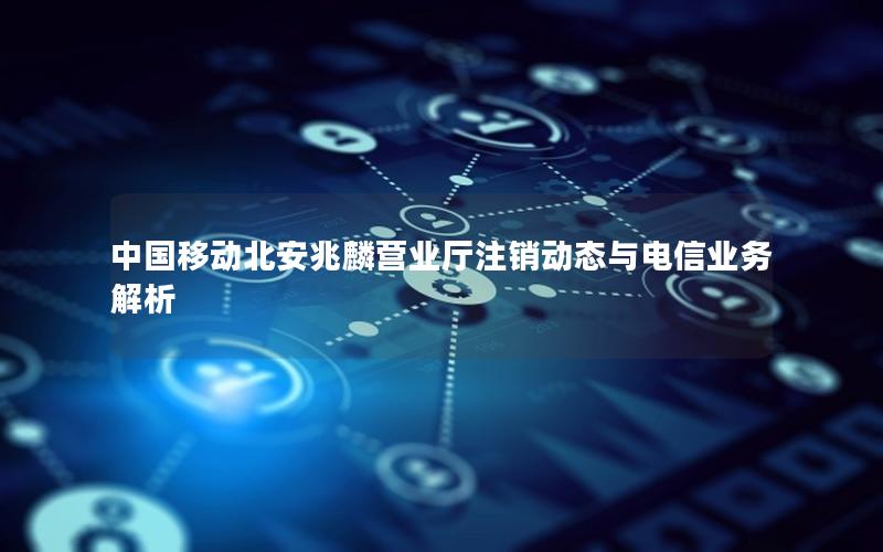 中国移动北安兆麟营业厅注销动态与电信业务解析