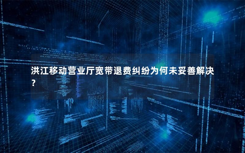 洪江移动营业厅宽带退费纠纷为何未妥善解决？