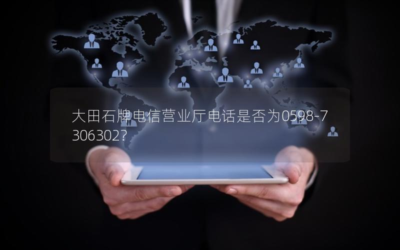大田石牌电信营业厅电话是否为0598-7306302？