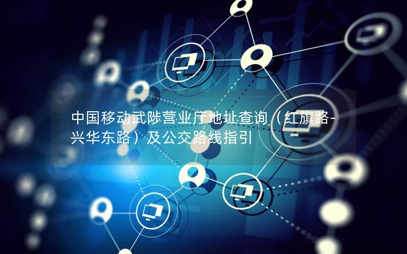 中国移动武陟营业厅地址查询（红旗路-兴华东路）及公交路线指引