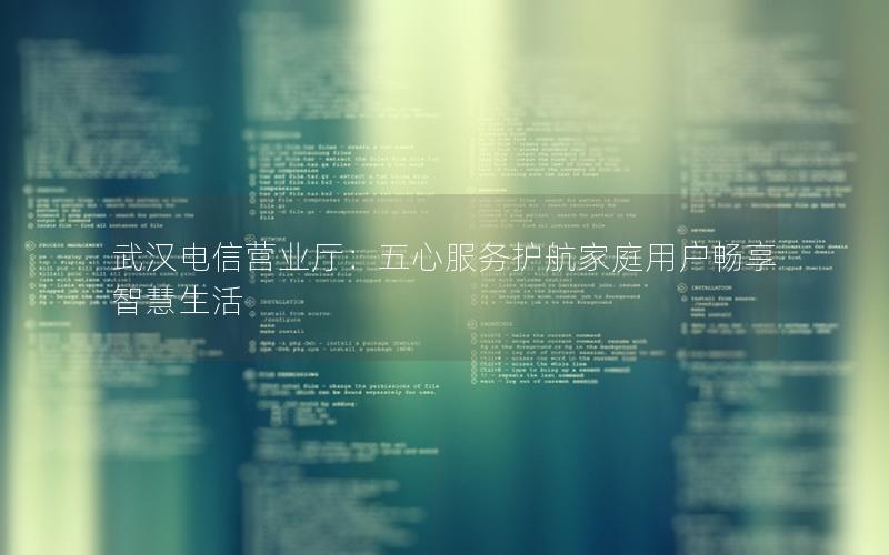 武汉电信营业厅：五心服务护航家庭用户畅享智慧生活