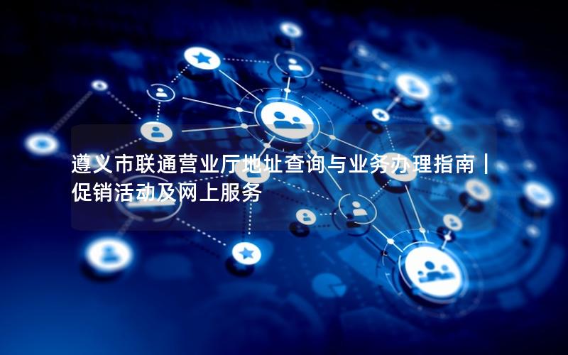 遵义市联通营业厅地址查询与业务办理指南｜促销活动及网上服务