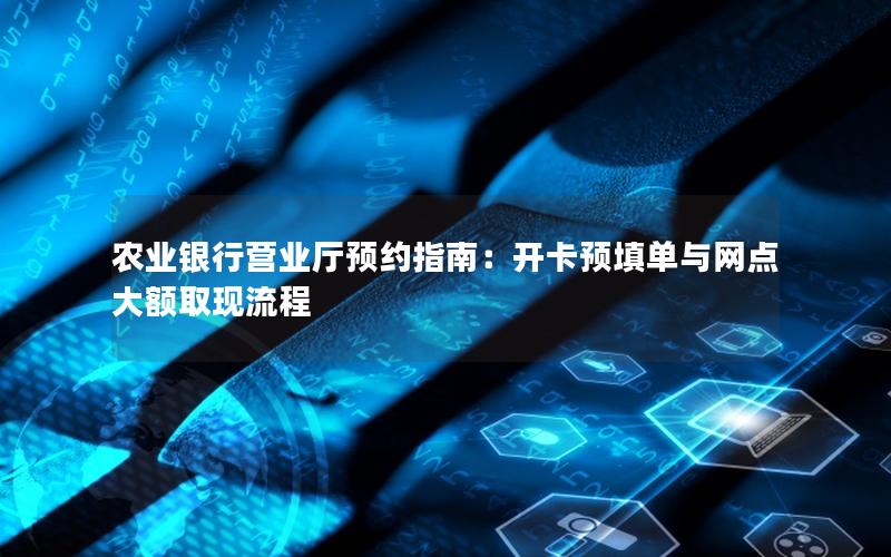 农业银行营业厅预约指南：开卡预填单与网点大额取现流程