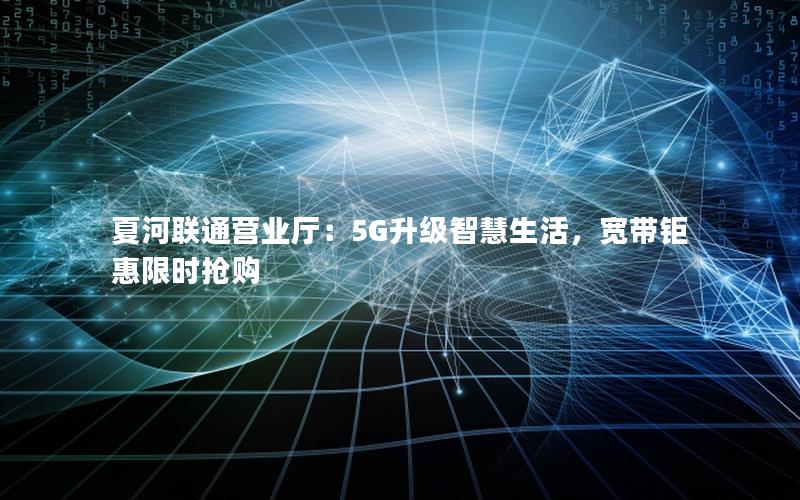夏河联通营业厅：5G升级智慧生活，宽带钜惠限时抢购