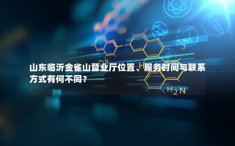 山东临沂金雀山营业厅位置、服务时间与联系方式有何不同？