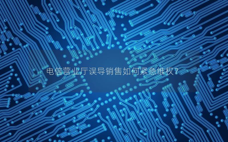 电信营业厅误导销售如何紧急维权？