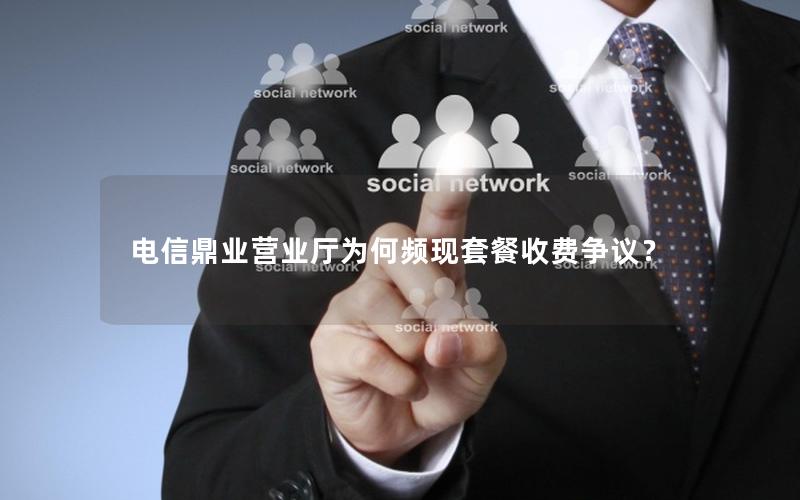 电信鼎业营业厅为何频现套餐收费争议？