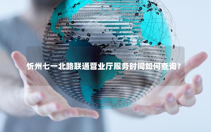 忻州七一北路联通营业厅服务时间如何查询？