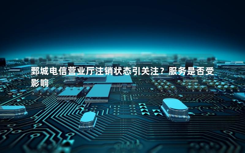 鄄城电信营业厅注销状态引关注？服务是否受影响