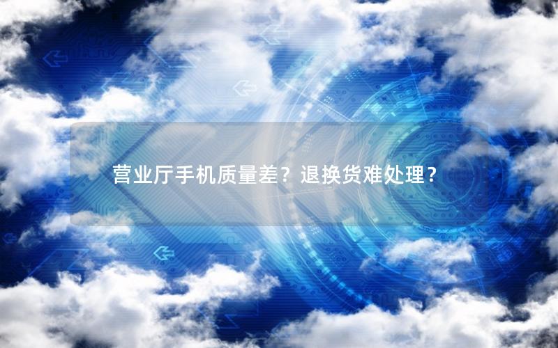 营业厅手机质量差？退换货难处理？