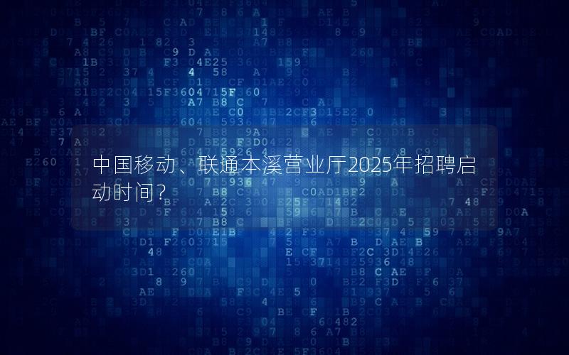中国移动、联通本溪营业厅2025年招聘启动时间？