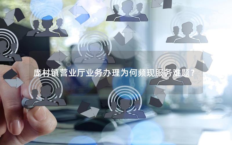 庞村镇营业厅业务办理为何频现服务难题？