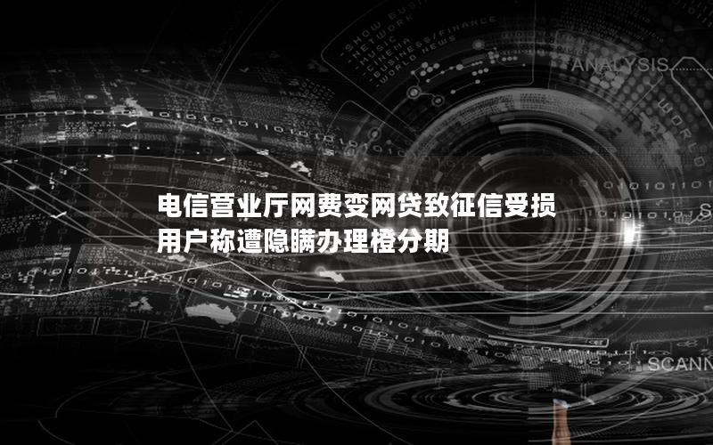 电信营业厅网费变网贷致征信受损 用户称遭隐瞒办理橙分期