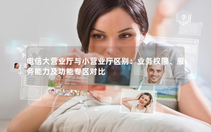 电信大营业厅与小营业厅区别：业务权限、服务能力及功能专区对比