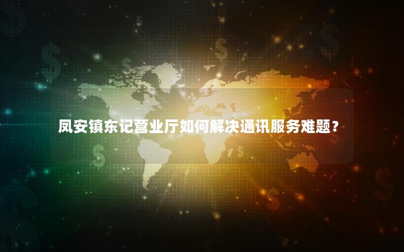 凤安镇东记营业厅如何解决通讯服务难题？