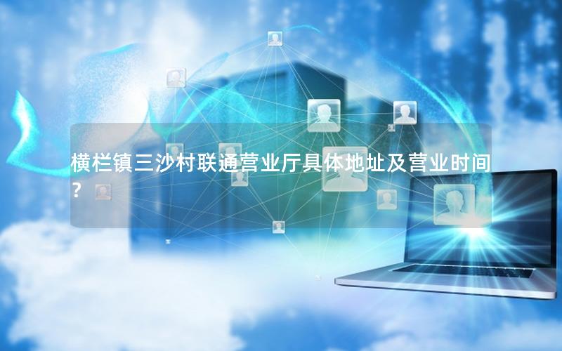 横栏镇三沙村联通营业厅具体地址及营业时间？