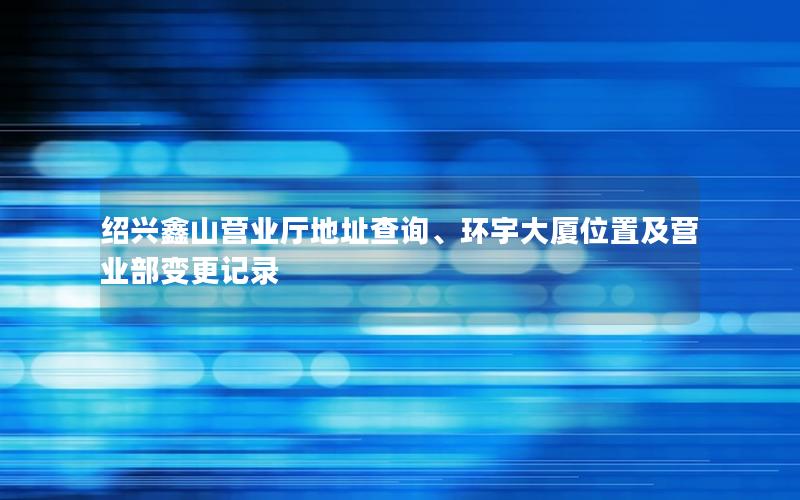 绍兴鑫山营业厅地址查询、环宇大厦位置及营业部变更记录