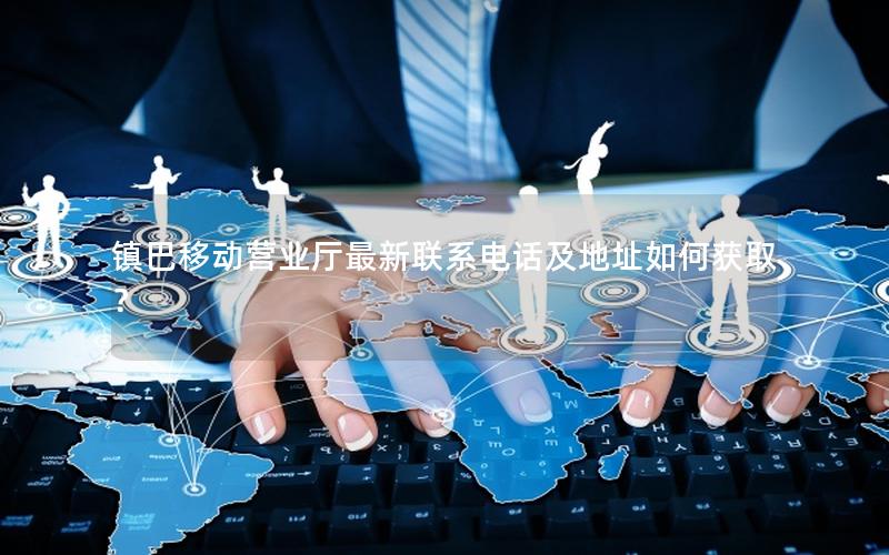 镇巴移动营业厅最新联系电话及地址如何获取？