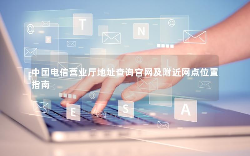 中国电信营业厅地址查询官网及附近网点位置指南