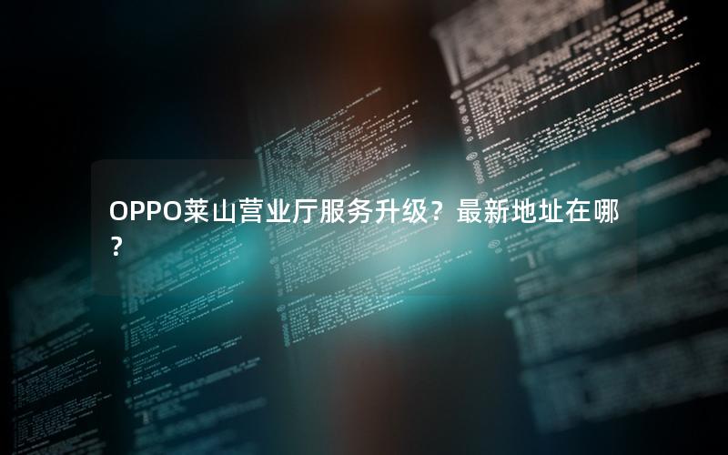 OPPO莱山营业厅服务升级？最新地址在哪？