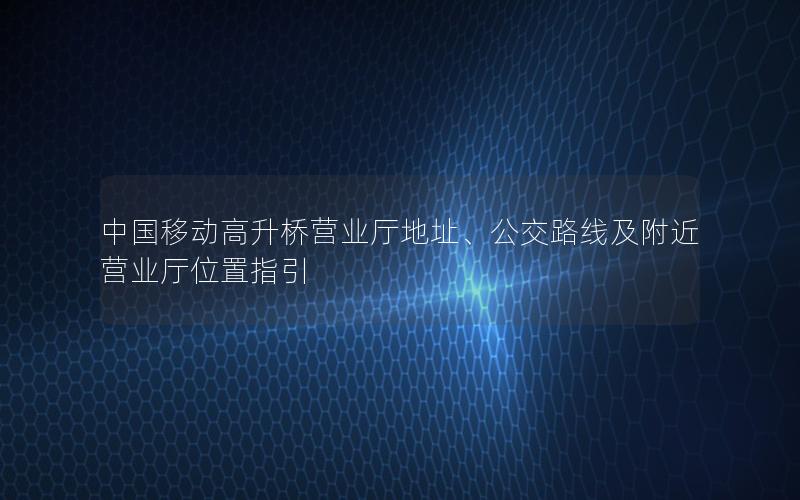中国移动高升桥营业厅地址、公交路线及附近营业厅位置指引