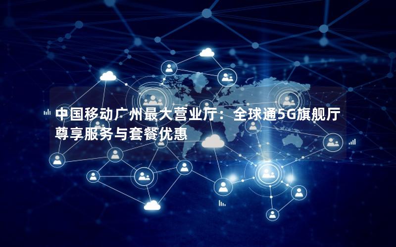 中国移动广州最大营业厅：全球通5G旗舰厅尊享服务与套餐优惠