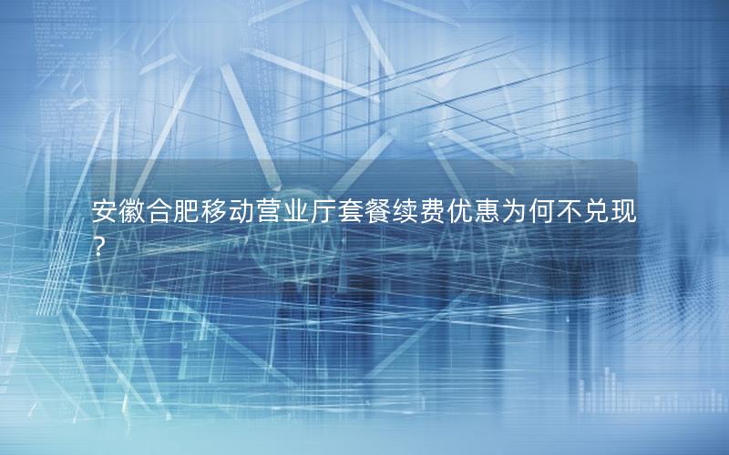 安徽合肥移动营业厅套餐续费优惠为何不兑现？