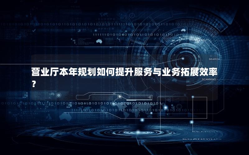 营业厅本年规划如何提升服务与业务拓展效率？