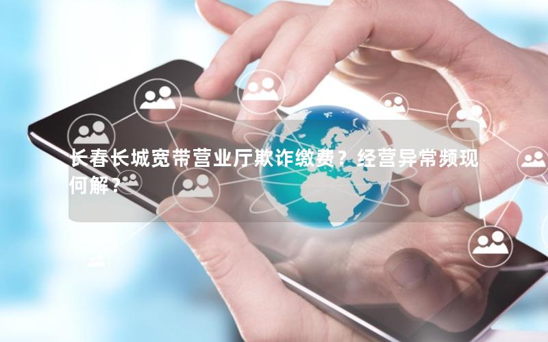 长春长城宽带营业厅欺诈缴费？经营异常频现何解？