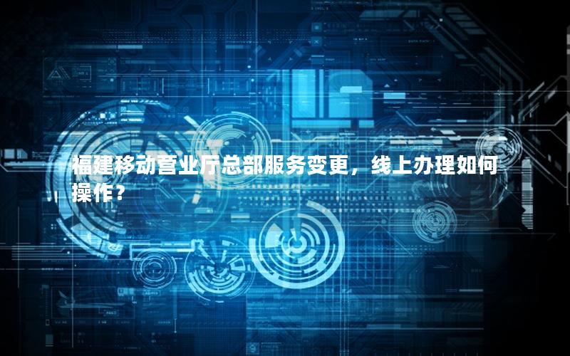 福建移动营业厅总部服务变更，线上办理如何操作？