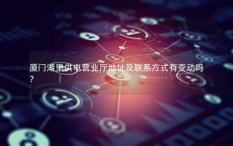 厦门湖里供电营业厅地址及联系方式有变动吗？