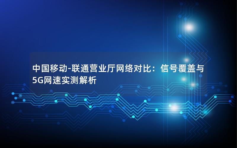 中国移动-联通营业厅网络对比：信号覆盖与5G网速实测解析