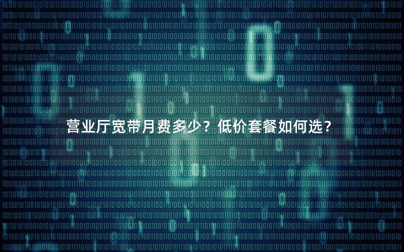 营业厅宽带月费多少？低价套餐如何选？