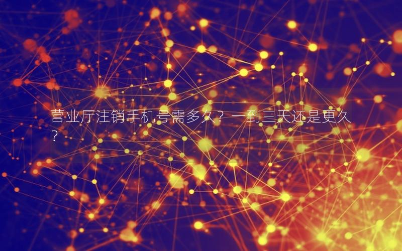 营业厅注销手机号需多久？一到三天还是更久？
