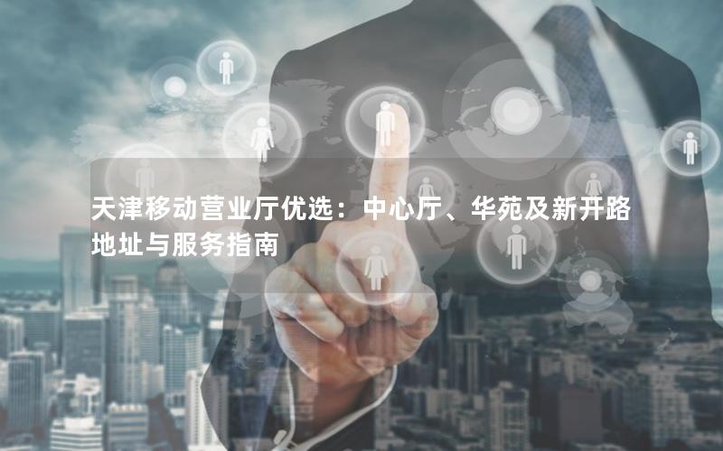 天津移动营业厅优选：中心厅、华苑及新开路地址与服务指南