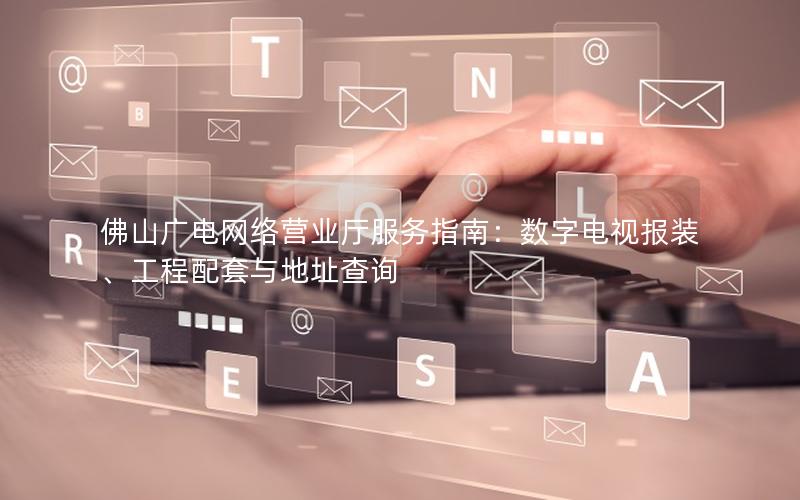 佛山广电网络营业厅服务指南：数字电视报装、工程配套与地址查询