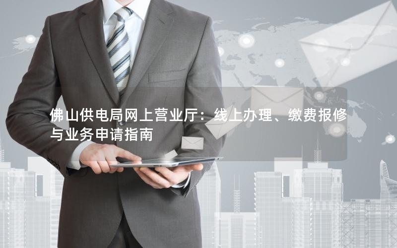 佛山供电局网上营业厅：线上办理、缴费报修与业务申请指南