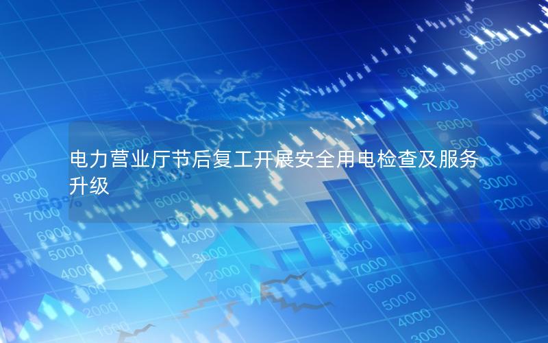 电力营业厅节后复工开展安全用电检查及服务升级