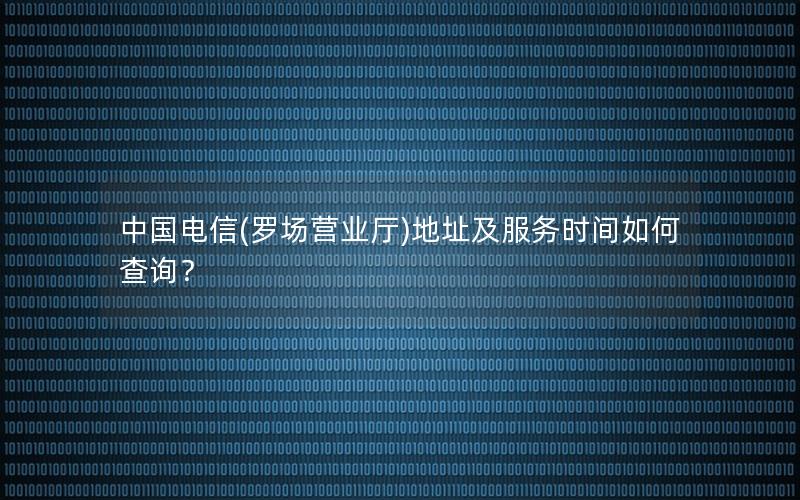 中国电信(罗场营业厅)地址及服务时间如何查询？